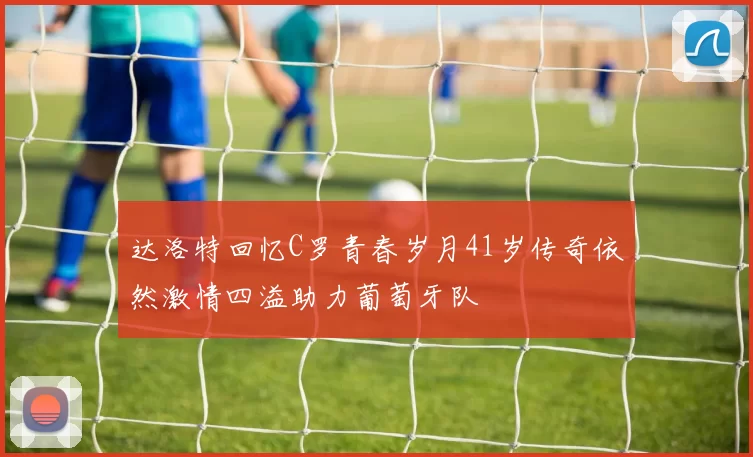 达洛特回忆C罗青春岁月41岁传奇依然激情四溢助力葡萄牙队