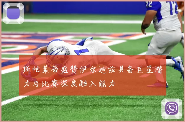 斯帕莱蒂盛赞伊尔迪兹具备巨星潜力与比赛深度融入能力