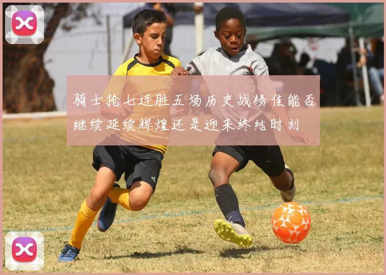 骑士抢七连胜五场历史战绩佳能否继续延续辉煌还是迎来终结时刻
