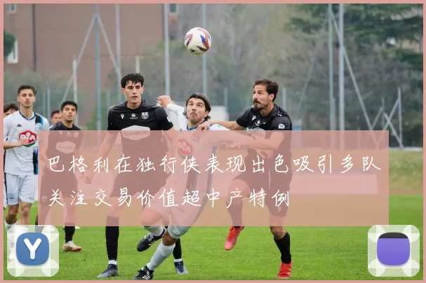 巴格利在独行侠表现出色吸引多队关注交易价值超中产特例