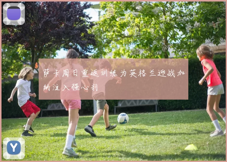 萨卡周日重返训练为英格兰迎战加纳注入强心剂