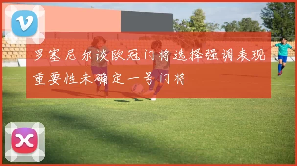 罗塞尼尔谈欧冠门将选择强调表现重要性未确定一号门将