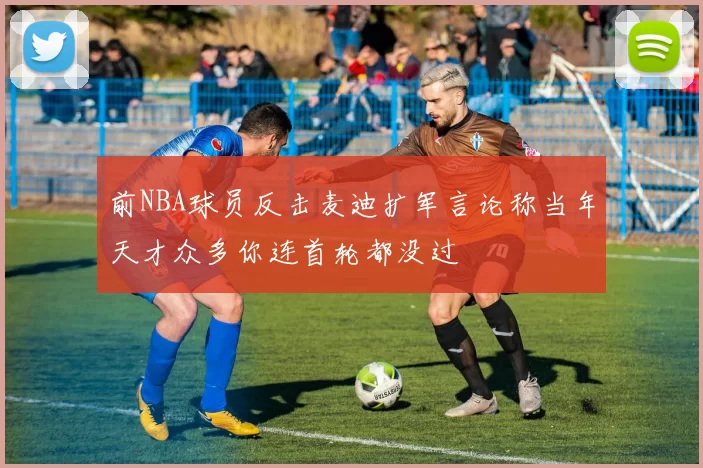 前NBA球员反击麦迪扩军言论称当年天才众多你连首轮都没过