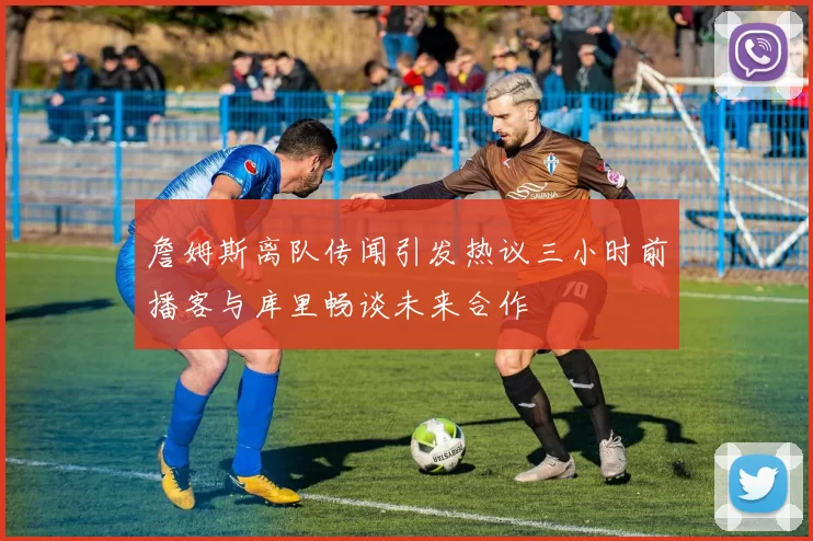 詹姆斯离队传闻引发热议三小时前播客与库里畅谈未来合作
