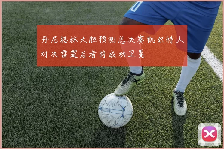 丹尼格林大胆预测总决赛凯尔特人对决雷霆后者将成功卫冕