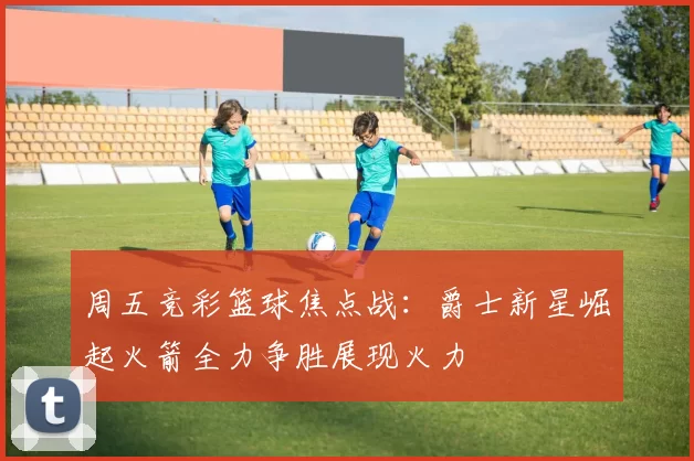 周五竞彩篮球焦点战：爵士新星崛起火箭全力争胜展现火力