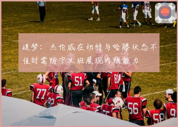 追梦：杰伦威在切特与哈滕状态不佳时需防守文班展现内线能力