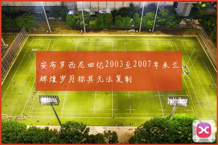 安布罗西尼回忆2003至2007年米兰辉煌岁月称其无法复制