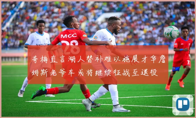 夸梅直言湖人替补难以施展才华詹姆斯老爷车或将继续征战至退役