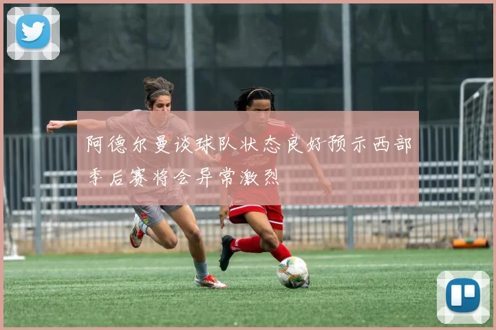 阿德尔曼谈球队状态良好预示西部季后赛将会异常激烈