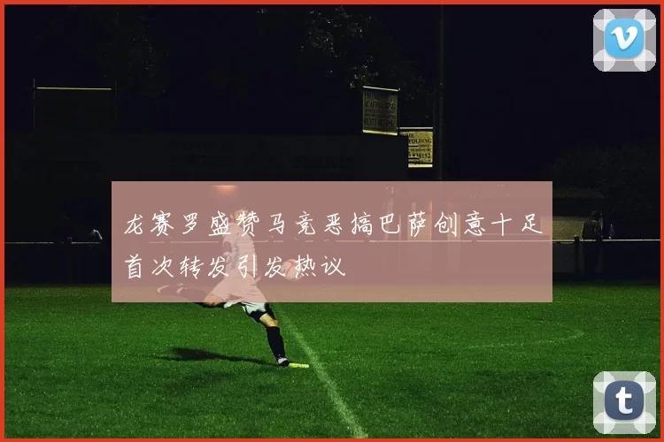 龙赛罗盛赞马竞恶搞巴萨创意十足首次转发引发热议