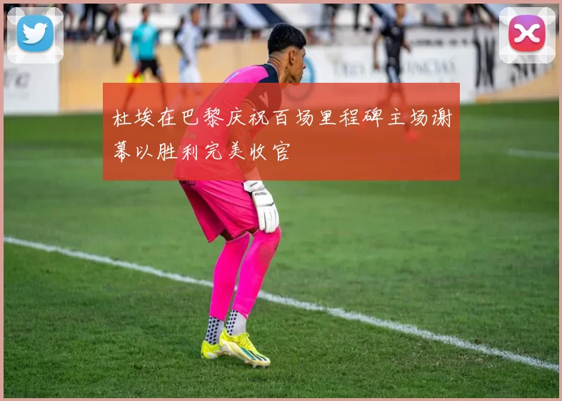 杜埃在巴黎庆祝百场里程碑主场谢幕以胜利完美收官