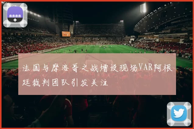 法国与摩洛哥之战增设现场VAR阿根廷裁判团队引发关注