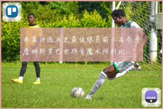 弗莱评选历史最佳球员前六名乔丹詹姆斯贾巴尔邓肯魔术师科比