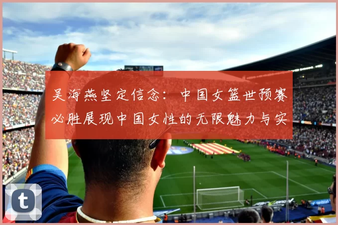 吴海燕坚定信念：中国女篮世预赛必胜展现中国女性的无限魅力与实力