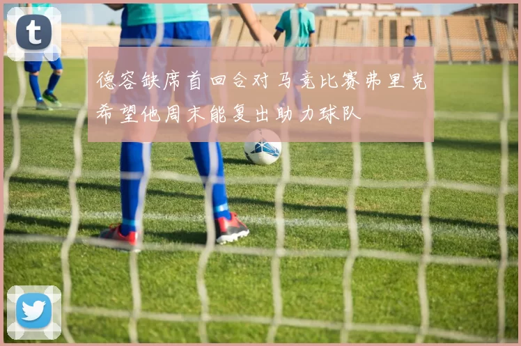 德容缺席首回合对马竞比赛弗里克希望他周末能复出助力球队