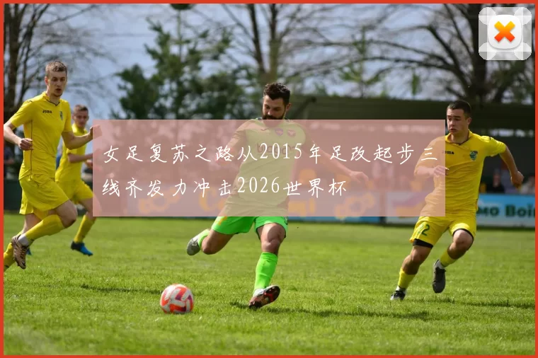 女足复苏之路从2015年足改起步三线齐发力冲击2026世界杯