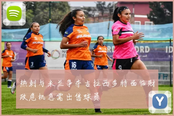 热刺与米兰争夺吉拉西多特面临财政危机急需出售球员