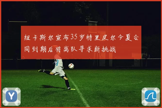 纽卡斯尔宣布35岁特里皮尔今夏合同到期后将离队寻求新挑战