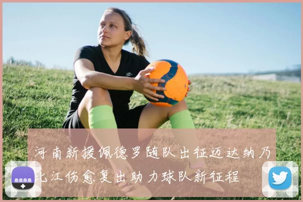 河南新援佩德罗随队出征迈达纳乃比江伤愈复出助力球队新征程